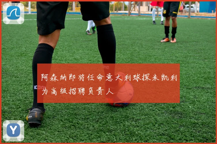 阿森纳即将任命意大利球探米凯利为高级招聘负责人