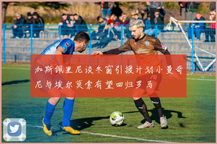 加斯佩里尼谈冬窗引援计划小曼奇尼与埃尔莫索有望回归罗马