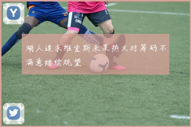 湖人追求维金斯未果热火对筹码不满意继续观望