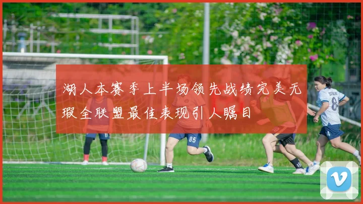 湖人本赛季上半场领先战绩完美无瑕全联盟最佳表现引人瞩目