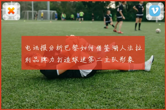 电讯报分析巴黎如何借鉴湖人法拉利品牌力打造球迷第二主队形象