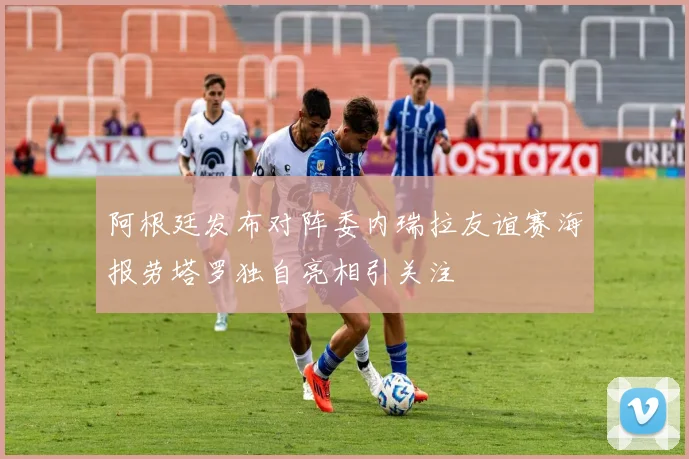 阿根廷发布对阵委内瑞拉友谊赛海报劳塔罗独自亮相引关注