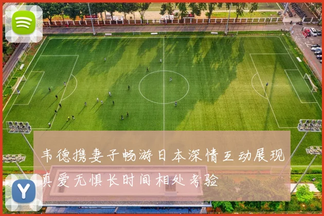 韦德携妻子畅游日本深情互动展现真爱无惧长时间相处考验