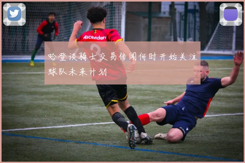 哈登谈骑士交易传闻何时开始关注球队未来计划