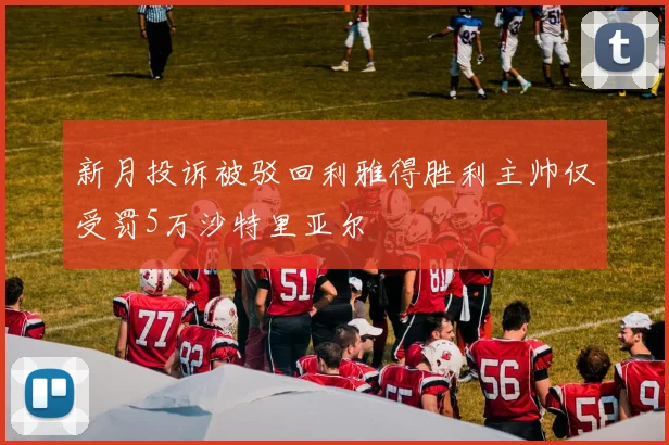 新月投诉被驳回利雅得胜利主帅仅受罚5万沙特里亚尔
