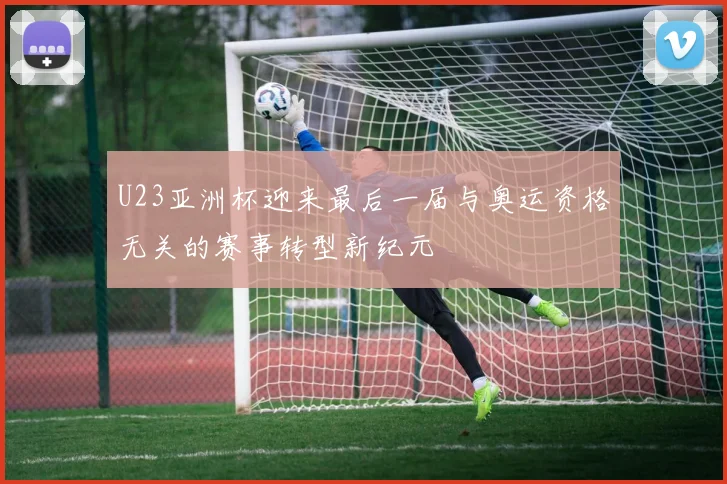 U23亚洲杯迎来最后一届与奥运资格无关的赛事转型新纪元